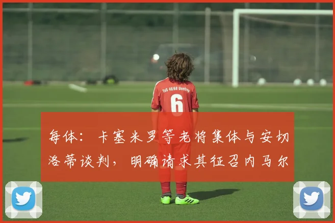 每体：卡塞米罗等老将集体与安切洛蒂谈判，明确请求其征召内马尔