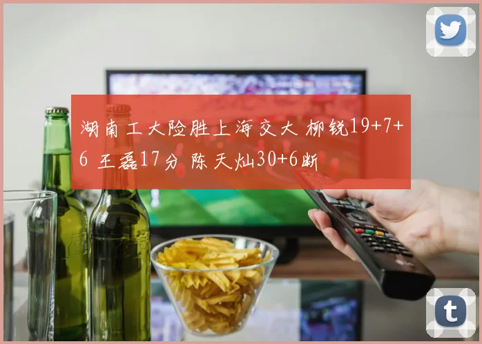 湖南工大险胜上海交大 柳锐19+7+6 王磊17分 陈天灿30+6断