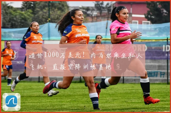 造价1000万美元！内马尔乘坐私人飞机，直接空降训练基地