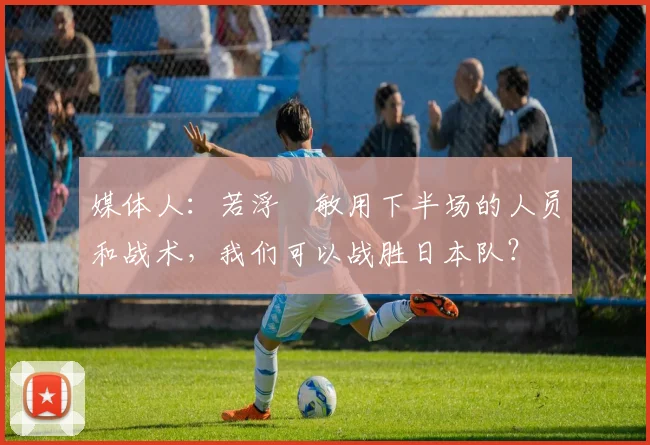 媒体人：若浮嶋敏用下半场的人员和战术，我们可以战胜日本队？